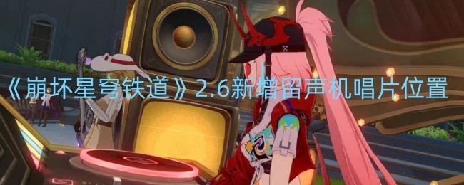 崩坏星穹铁道2.6新增留声机唱片位置在哪里 崩坏星穹铁道2.6新增留声机唱片位置在哪里
